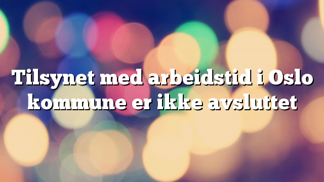 Tilsynet med arbeidstid i Oslo kommune er ikke avsluttet