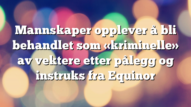 Mannskaper opplever å bli behandlet som «kriminelle» av vektere etter pålegg og instruks fra Equinor