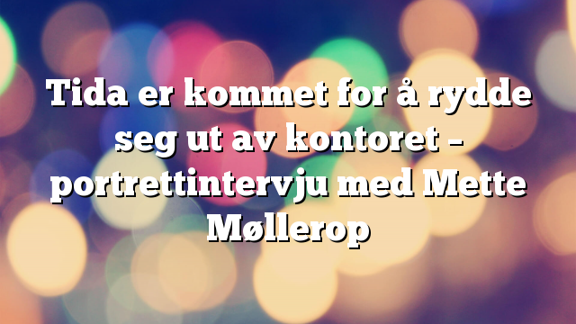 Tida er kommet for å rydde seg ut av kontoret – portrettintervju med Mette Møllerop