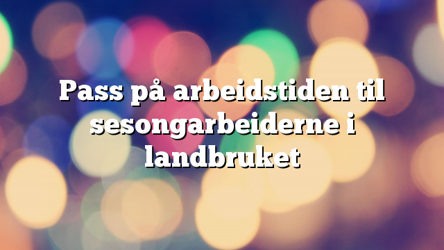 Pass på arbeidstiden til sesongarbeiderne i landbruket