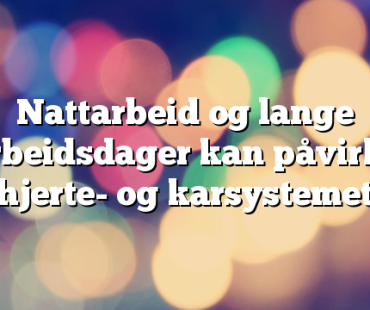 Nattarbeid og lange arbeidsdager kan påvirke hjerte- og karsystemet