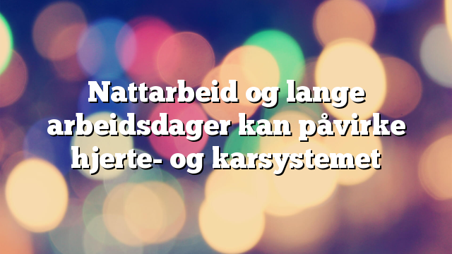 Nattarbeid og lange arbeidsdager kan påvirke hjerte- og karsystemet