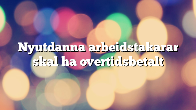 Nyutdanna arbeidstakarar skal ha overtidsbetalt
