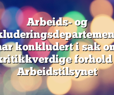 Arbeids- og inkluderingsdepartementet har konkludert i sak om kritikkverdige forhold i Arbeidstilsynet