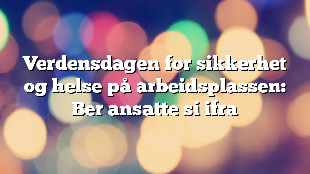 Verdensdagen for sikkerhet og helse på arbeidsplassen: Ber ansatte si ifra