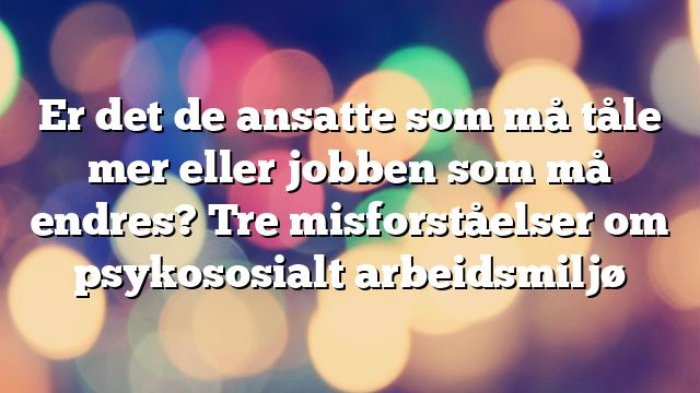 Er det de ansatte som må tåle mer eller jobben som må endres? Tre misforståelser om psykososialt arbeidsmiljø